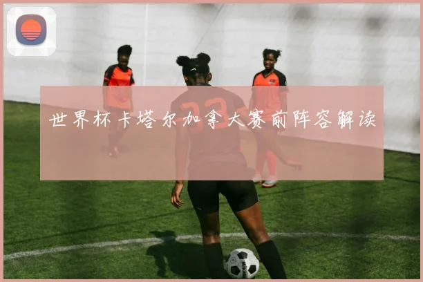 世界杯卡塔尔加拿大赛前阵容解读