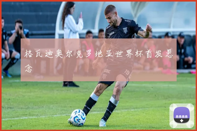 格瓦迪奥尔克罗地亚世界杯首发悬念
