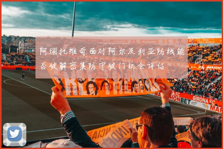 阿瑙托维奇面对阿尔及利亚防线能否破解密集防守破门机会评估