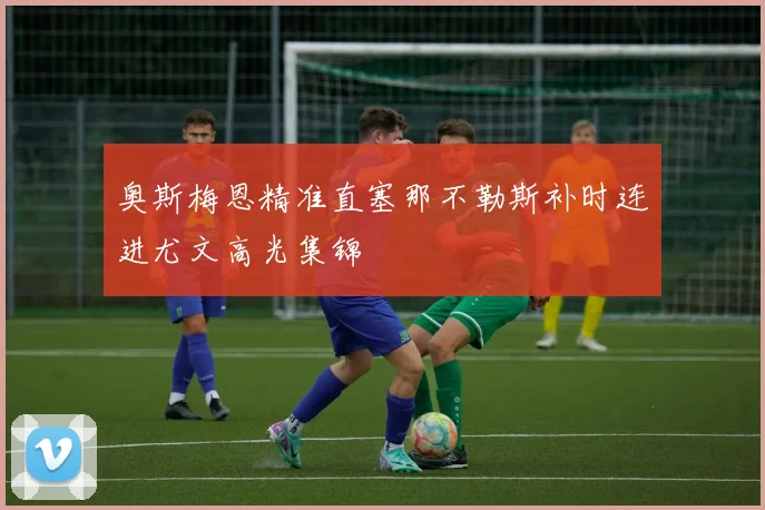 奥斯梅恩精准直塞那不勒斯补时连进尤文高光集锦