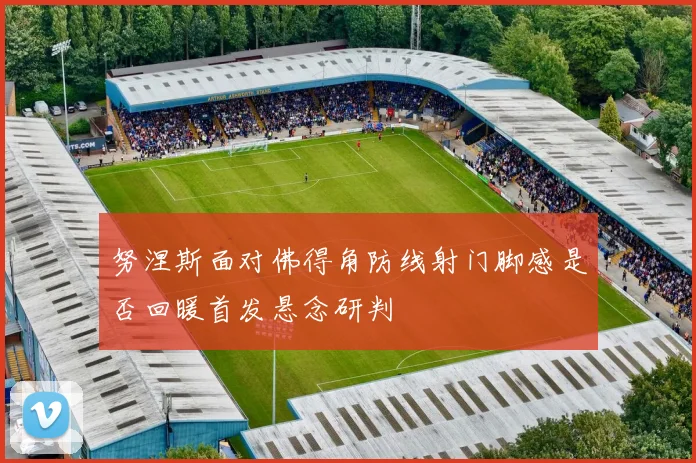 努涅斯面对佛得角防线射门脚感是否回暖首发悬念研判