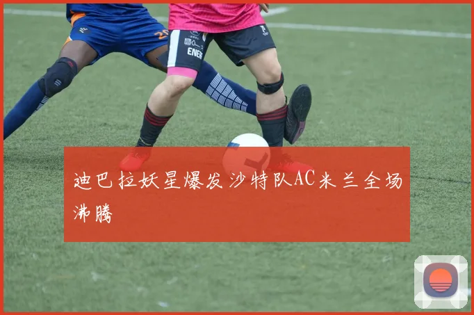 迪巴拉妖星爆发沙特队AC米兰全场沸腾