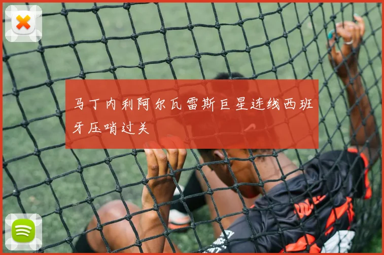 马丁内利阿尔瓦雷斯巨星连线西班牙压哨过关