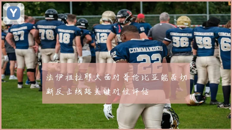 法伊祖拉耶夫面对哥伦比亚能否切断反击线路关键对位评估
