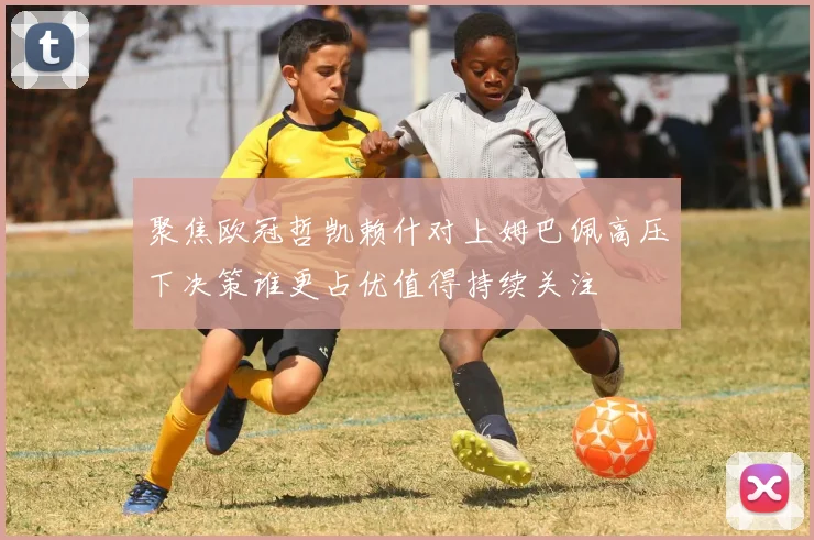 聚焦欧冠哲凯赖什对上姆巴佩高压下决策谁更占优值得持续关注