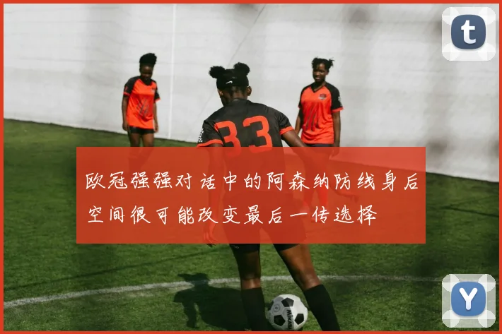 欧冠强强对话中的阿森纳防线身后空间很可能改变最后一传选择