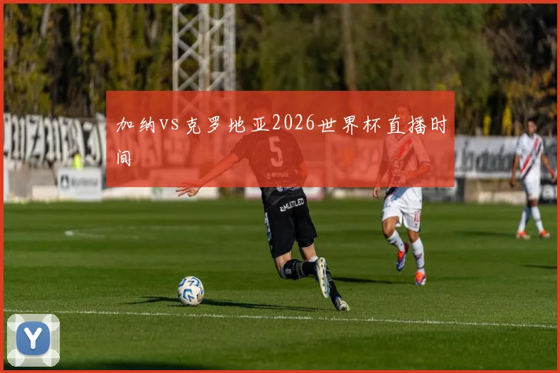 加纳vs克罗地亚2026世界杯直播时间