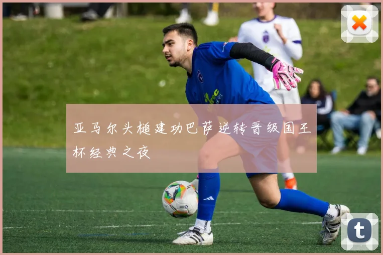 亚马尔头槌建功巴萨逆转晋级国王杯经典之夜