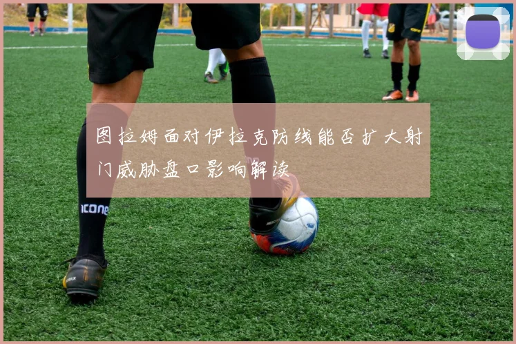图拉姆面对伊拉克防线能否扩大射门威胁盘口影响解读