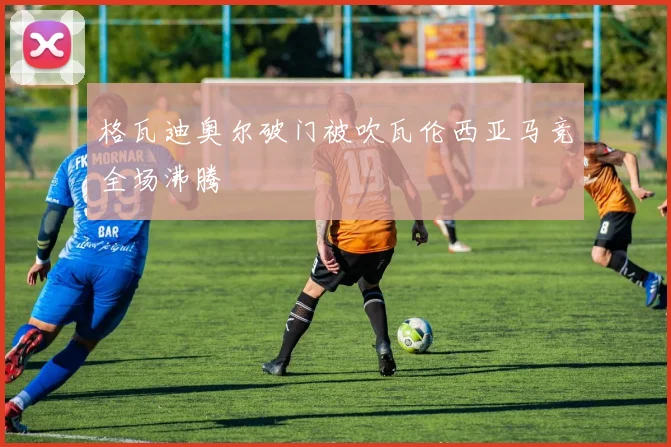 格瓦迪奥尔破门被吹瓦伦西亚马竞全场沸腾