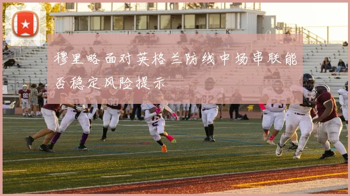 穆里略面对英格兰防线中场串联能否稳定风险提示