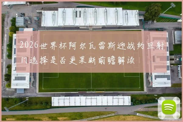2026世界杯阿尔瓦雷斯迎战约旦射门选择是否更果断前瞻解读