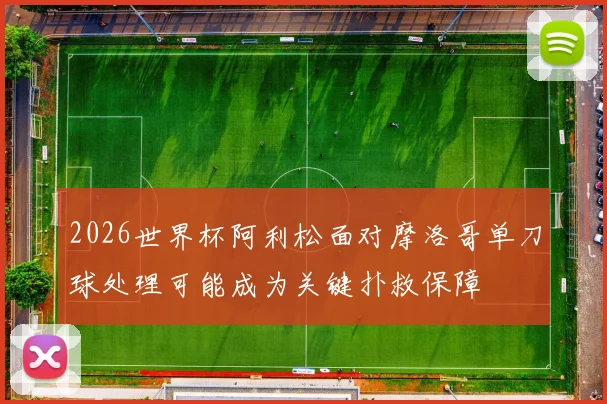 2026世界杯阿利松面对摩洛哥单刀球处理可能成为关键扑救保障