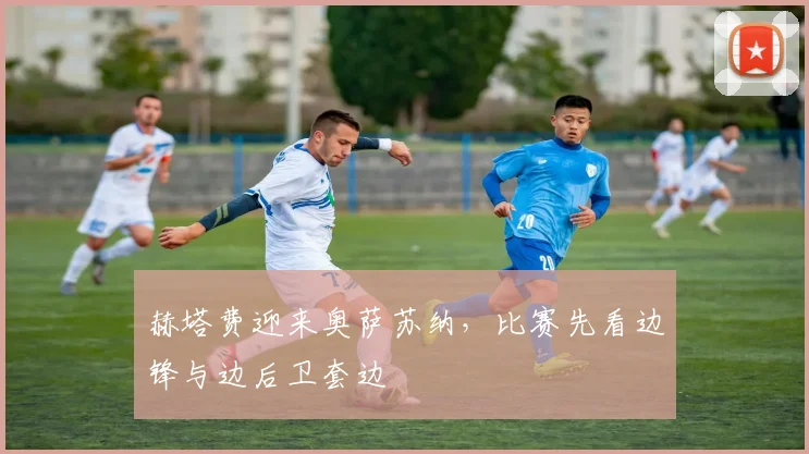 赫塔费迎来奥萨苏纳，比赛先看边锋与边后卫套边