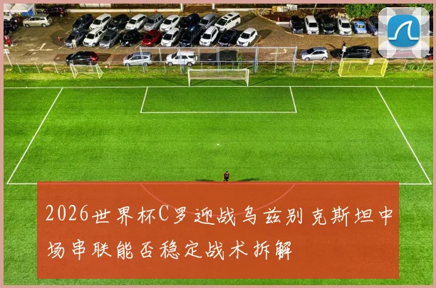 2026世界杯C罗迎战乌兹别克斯坦中场串联能否稳定战术拆解