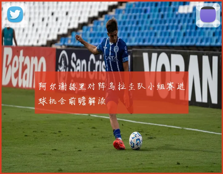 阿尔谢赫里对阵乌拉圭队小组赛进球机会前瞻解读