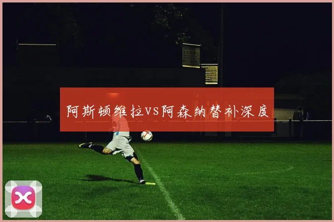 阿斯顿维拉vs阿森纳替补深度