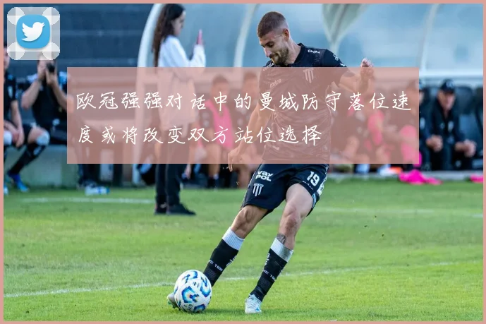 欧冠强强对话中的曼城防守落位速度或将改变双方站位选择