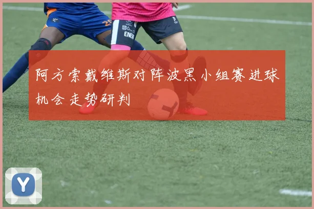 阿方索戴维斯对阵波黑小组赛进球机会走势研判