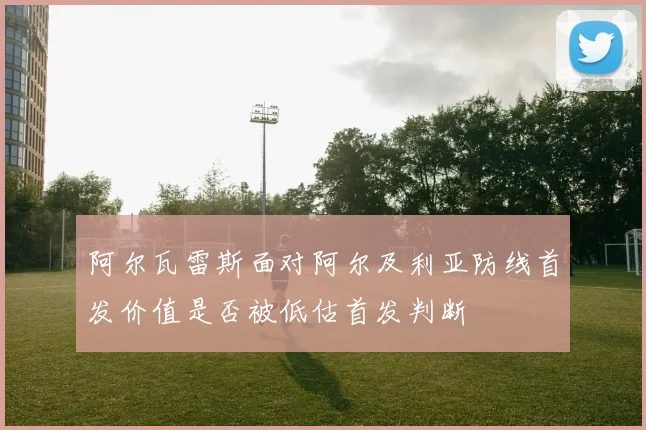 阿尔瓦雷斯面对阿尔及利亚防线首发价值是否被低估首发判断