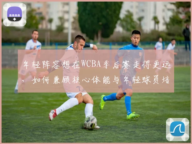 年轻阵容想在WCBA季后赛走得更远，如何兼顾核心体能与年轻球员培养