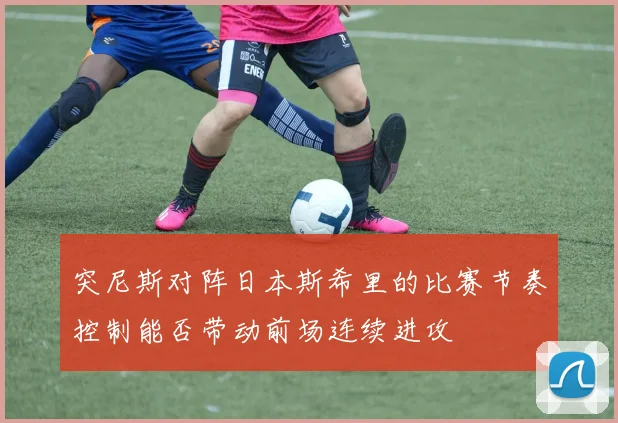 突尼斯对阵日本斯希里的比赛节奏控制能否带动前场连续进攻