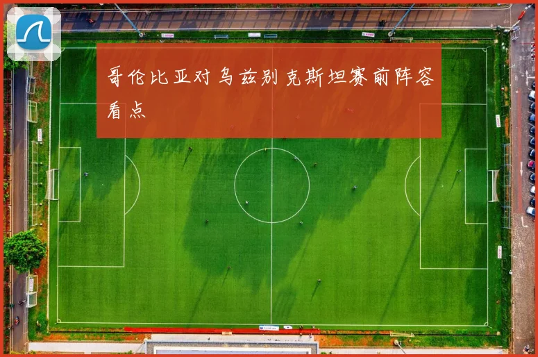 哥伦比亚对乌兹别克斯坦赛前阵容看点