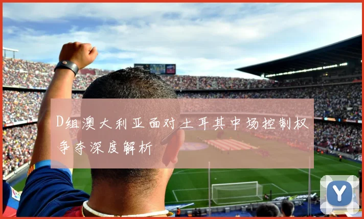 D组澳大利亚面对土耳其中场控制权争夺深度解析