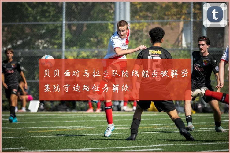 贝贝面对乌拉圭队防线能否破解密集防守边路任务解读