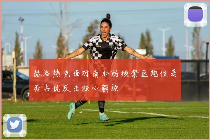 赫洛热克面对南非防线禁区跑位是否占优反击核心解读