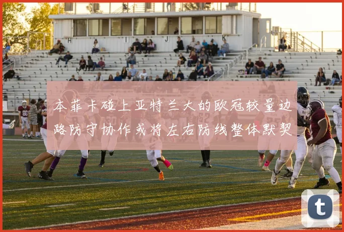 本菲卡碰上亚特兰大的欧冠较量边路防守协作或将左右防线整体默契