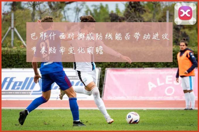 巴耶什面对挪威防线能否带动进攻节奏赔率变化前瞻