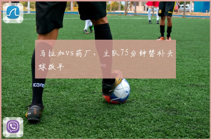 马拉加vs药厂，主队75分钟替补头球扳平