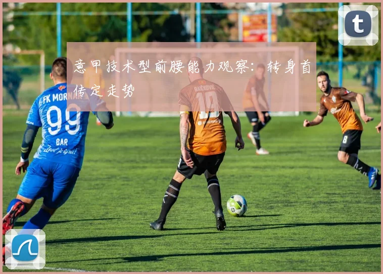 意甲技术型前腰能力观察：转身首传定走势