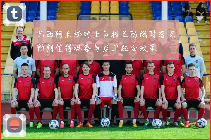 巴西阿利松对上苏格兰防线时落点预判值得观察与后卫配合效果