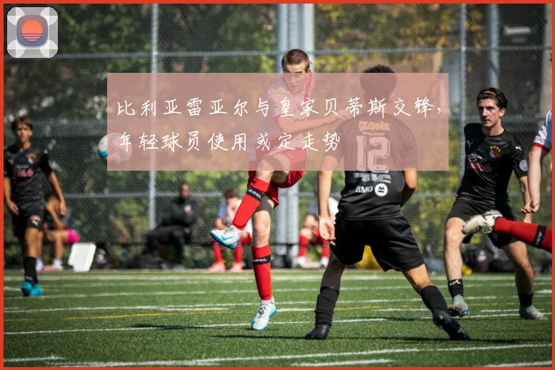 比利亚雷亚尔与皇家贝蒂斯交锋，年轻球员使用或定走势