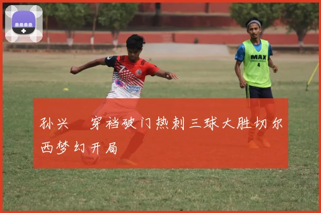 孙兴慜穿裆破门热刺三球大胜切尔西梦幻开局