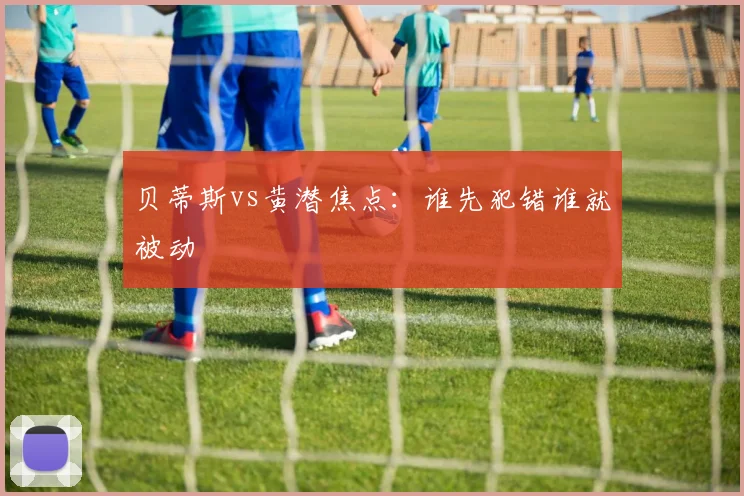 贝蒂斯vs黄潜焦点：谁先犯错谁就被动