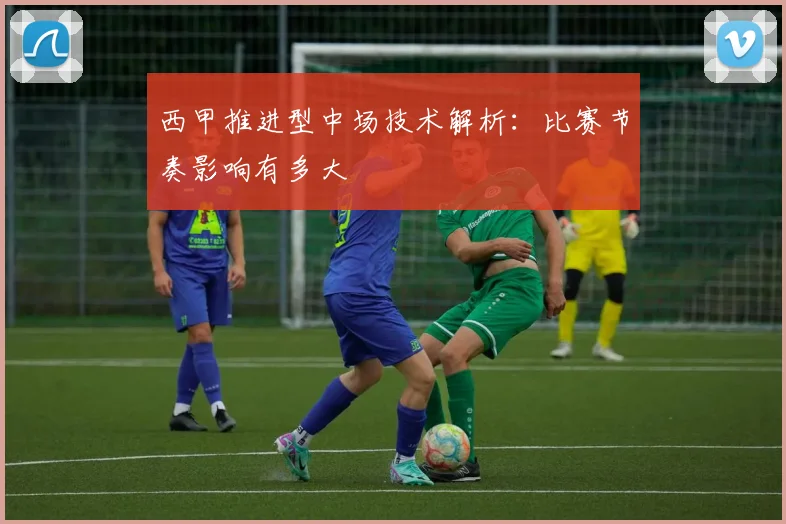 西甲推进型中场技术解析：比赛节奏影响有多大