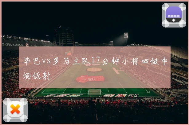 毕巴vs罗马主队17分钟小将回做中场低射