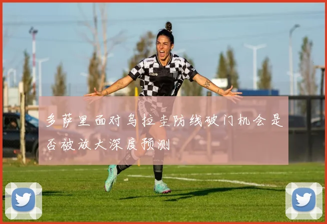 多萨里面对乌拉圭防线破门机会是否被放大深度预测