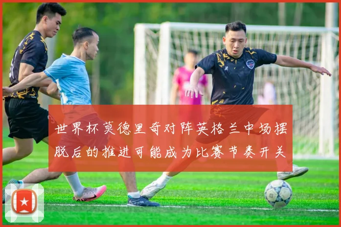 世界杯莫德里奇对阵英格兰中场摆脱后的推进可能成为比赛节奏开关