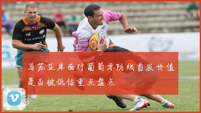 马苏亚库面对葡萄牙防线首发价值是否被低估重点盘点