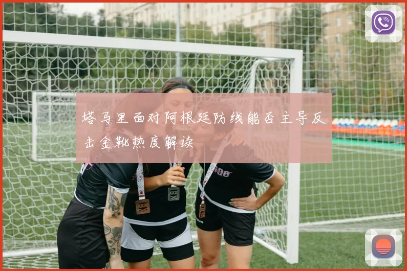 塔马里面对阿根廷防线能否主导反击金靴热度解读